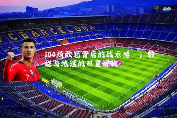 104场欧冠背后的战术博弈：数据与地理的双重解构
